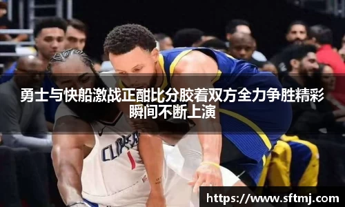 勇士与快船激战正酣比分胶着双方全力争胜精彩瞬间不断上演