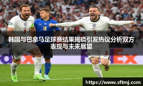 韩国与巴拿马足球赛结果揭晓引发热议分析双方表现与未来展望