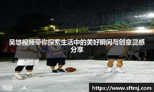 吴悠视频带你探索生活中的美好瞬间与创意灵感分享