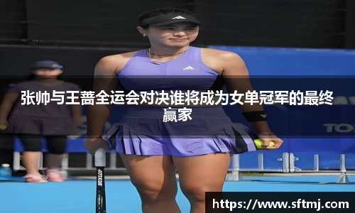 张帅与王蔷全运会对决谁将成为女单冠军的最终赢家